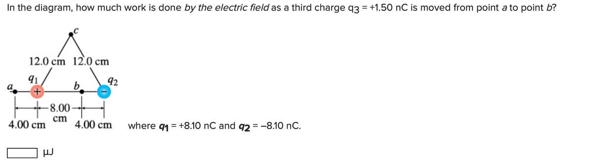 In the diagram, how much work is done by the electric field as a third charge q3 = +1.50 nC is moved from point a to point b?
12.0 cm 12.0 cm
91
92
+)
-8.00-
cm
4.00 cm
4.00 cm
where q1 = +8.10 nC and q2 = -8.10 nC.
HJ
