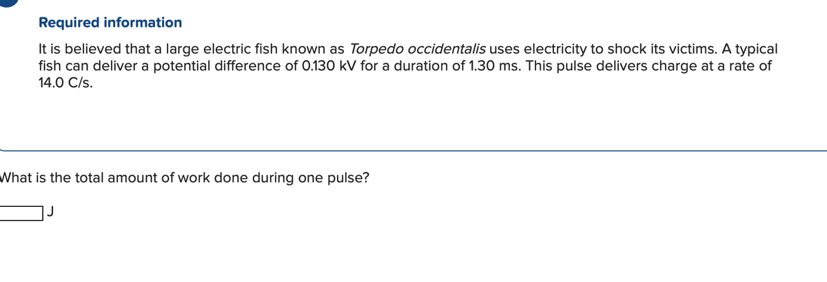 Required information
It is believed that a large electric fish known as Torpedo occidentalis uses electricity to shock its victims. A typical
fish can deliver a potential difference of 0.130 kV for a duration of 1.30 ms. This pulse delivers charge at a rate of
14.0 C/s.
What is the total amount of work done during one pulse?
