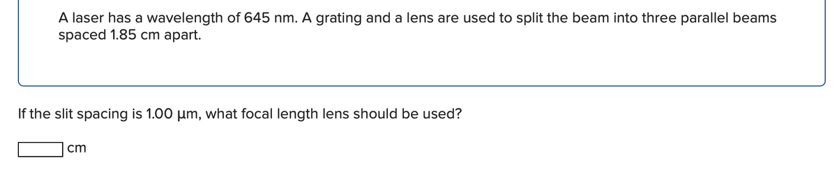 A laser has a wavelength of 645 nm. A grating and a lens are used to split the beam into three parallel beams
spaced 1.85 ст арart.
If the slit spacing is 1.00 um, what focal length lens should be used?
cm
