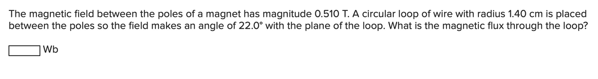 The magnetic field between the poles of a magnet has magnitude 0.510 T. A circular loop of wire with radius 1.40 cm is placed
between the poles so the field makes an angle of 22.0° with the plane of the loop. What is the magnetic flux through the loop?
Wb
