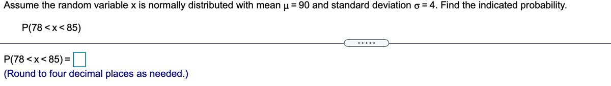 Assume the random variable x is normally distributed with mean u = 90 and standard deviation o = 4. Find the indicated probability.
P(78 <x< 85)
.....
P(78 <x< 85) = |
(Round to four decimal places as needed.)
