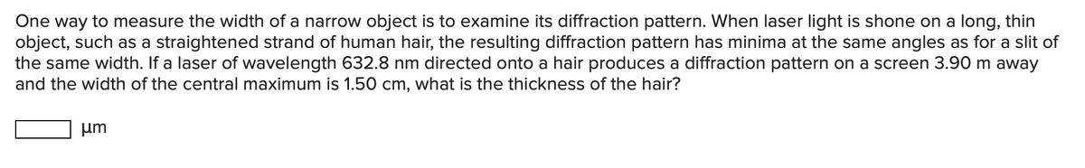 One way to measure the width of a narrow object is to examine its diffraction pattern. When laser light is shone on a long, thin
object, such as a straightened strand of human hair, the resulting diffraction pattern has minima at the same angles as for a slit of
the same width. If a laser of wavelength 632.8 nm directed onto a hair produces a diffraction pattern on a screen 3.90 m away
and the width of the central maximum is 1.50 cm, what is the thickness of the hair?
um
