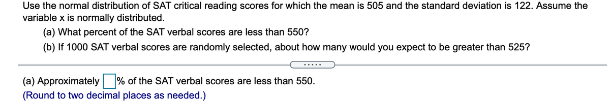 Use the normal distribution of SAT critical reading scores for which the mean is 505 and the standard deviation is 122. Assume the
variable x is normally distributed.
(a) What percent of the SAT verbal scores are less than 550?
(b) If 1000 SAT verbal scores are randomly selected, about how many would you expect to be greater than 525?
.....
(a) Approximately % of the SAT verbal scores are less than 550.
(Round to two decimal places as needed.)
