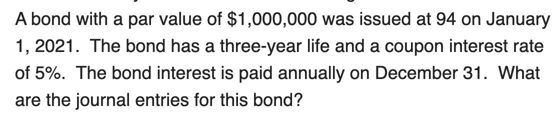 A bond with a par value of $1,000,000 was issued at 94 on January
1, 2021. The bond has a three-year life and a coupon interest rate
of 5%. The bond interest is paid annually on December 31. What
are the journal entries for this bond?
