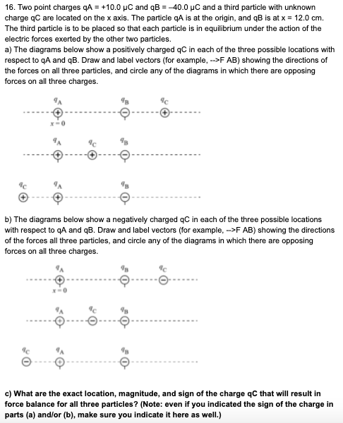 c) What are the exact location, magnitude, and sign of the charge qC that will result in
force balance for all three particles? (Note: even if you indicated the sign of the charge in
parts (a) and/or (b), make sure you indicate it here as well.)
