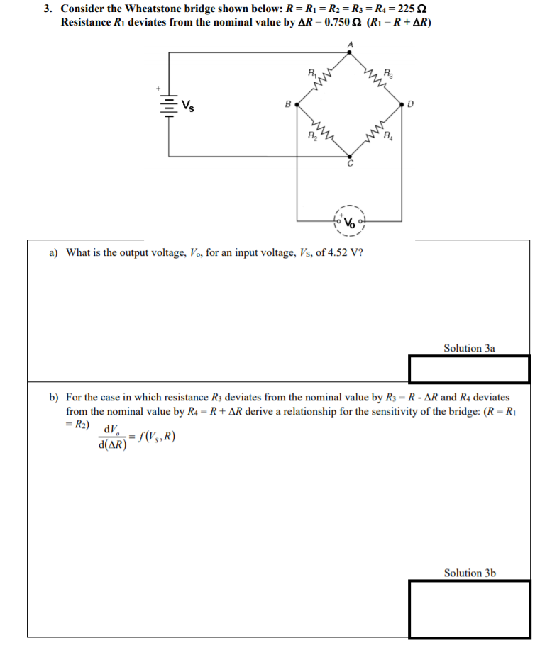 3. Consider the Wheatstone bridge shown below: R= R1 = R2 = R3 = R4 = 225 2
Resistance R1 deviates from the nominal value by AR = 0.750 2 (R1 = R + AR)
%3D
Vs
a) What is the output voltage, Vo, for an input voltage, Vs, of 4.52 V?
Solution 3a
b) For the case in which resistance R3 deviates from the nominal value by R3 = R - AR and R4 deviates
from the nominal value by R4 = R + AR derive a relationship for the sensitivity of the bridge: (R = R1
= R2) dV.
d(AR)
= S(Vg,R)
Solution 3b
