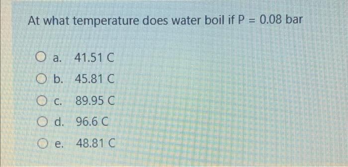 At what temperature does water boil if P = 0.08 bar
%3D
O a. 41.51C
O b. 45.81C
O c. 89.95 C
O d. 96.6 C
O e. 48.81C
