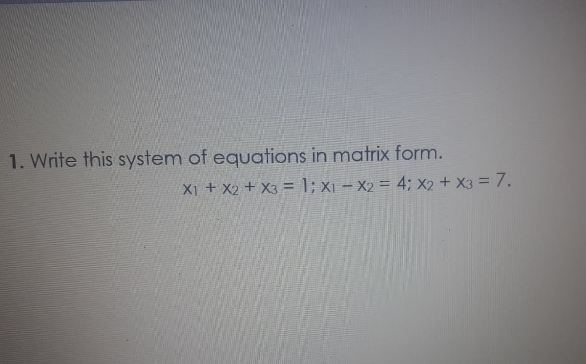 1. Write this system of equations in matrix form.
X1 + X2 + X3 = 1; x1 – X2 = 4; X2 + X3 = 7.
