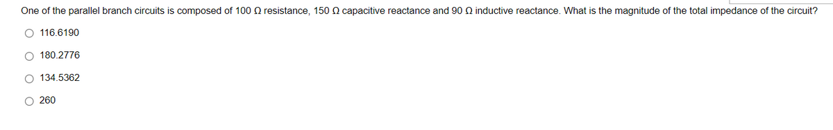 One of the parallel branch circuits is composed of 100 O resistance, 150 Q capacitive reactance and 90 Q inductive reactance. What is the magnitude of the total impedance of the circuit?
O 116.6190
180.2776
O 134.5362
O 260
