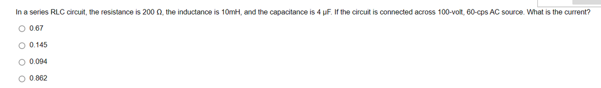 In a series RLC circuit, the resistance is 200 N, the inductance is 10mH, and the capacitance is 4 µF. If the circuit is connected across 100-volt, 60-cps AC source. What is the current?
O 0.67
O 0.145
O 0.094
O 0.862
