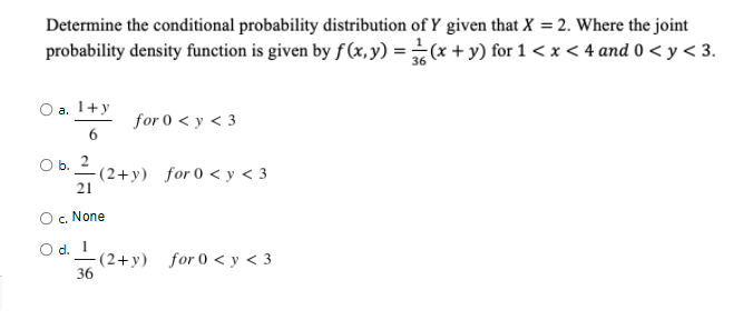 Determine the conditional probability distribution of Y given that X = 2. Where the joint
probability density function is given by f (x, y) = (x + y) for 1 < x < 4 and 0 < y < 3.
О а. 1+у
for 0 < y < 3
6
ОБ. 2
-(2+y) for 0 < y < 3
21
c. None
O d. 1
-(2+y) for 0 < y < 3
36
