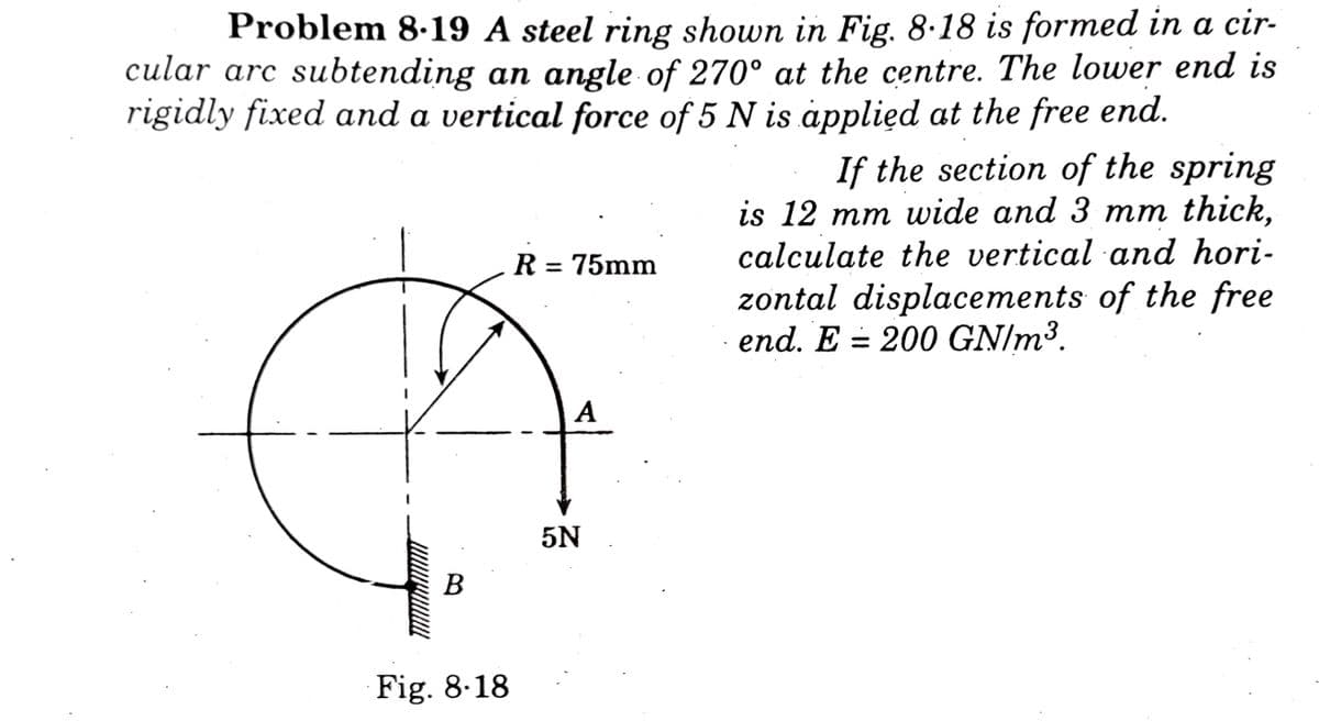 Problem 8.19 A steel ring shown in Fig. 8.18 is formed in a cir-
cular arc subtending an angle of 270° at the centre. The lower end is
rigidly fixed and a vertical force of 5 N is applied at the free end.
If the section of the spring
is 12 mm wide and 3 mm thick,
calculate the vertical and hori-
zontal displacements of the free
end. E 200 GN/m³.
R = 75mm
A
B
Fig. 8.18
5N