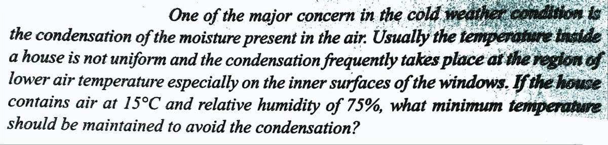 One of the major concern in the cold weather condition is
the condensation of the moisture present in the air. Usually the temperature inside
a house is not uniform and the condensation frequently takes place at the region of
lower air temperature especially on the inner surfaces of the windows. If the house
contains air at 15°℃ and relative humidity of 75%, what minimum temperature
should be maintained to avoid the condensation?