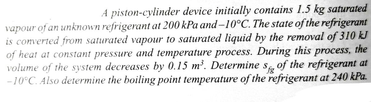 A piston-cylinder device initially contains 1.5 kg saturated
vapour of an unknown refrigerant at 200 kPa and -10°C. The state of the refrigerant
is converted from saturated vapour to saturated liquid by the removal of 310 kJ
of heat at constant pressure and temperature process. During this process, the
volume of the system decreases by 0.15 m³. Determine S of the refrigerant at
-10°C. Also determine the boiling point temperature of the refrigerant at 240 kPa.
fg
an