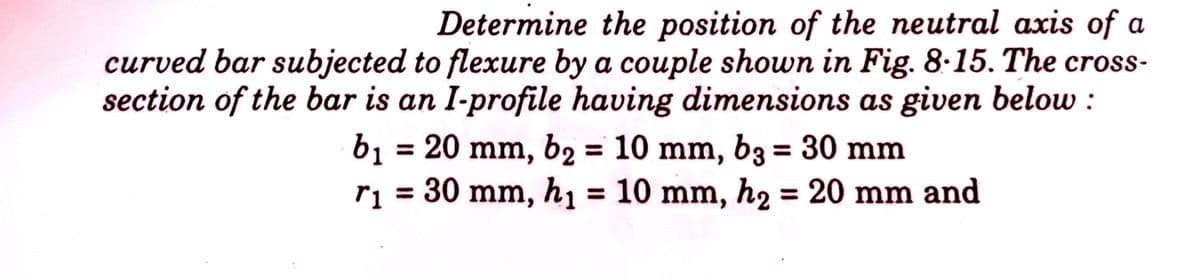 Determine the position of the neutral axis of a
curved bar subjected to flexure by a couple shown in Fig. 8-15. The cross-
section of the bar is an I-profile having dimensions as given below:
b₁ = 20 mm, b₂ = 10 mm, b3 = 30 mm
r₁ = 30 mm, h₁ = 10 mm, h₂ = 20 mm and