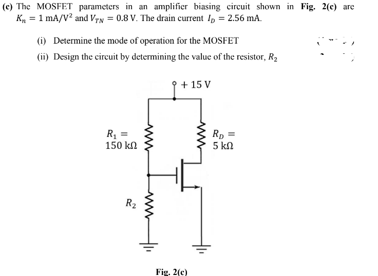 (c) The MOSFET parameters in an amplifier biasing circuit shown in Fig. 2(c) are
Kn = 1 mA/V? and Vrn = 0.8 V. The drain current Ip = 2.56 mA.
(i) Determine the mode of operation for the MOSFET
(ii) Design the circuit by determining the value of the resistor, R2
+ 15 V
R1 =
150 kN
Rp
5 kN
R2
Fig. 2(c)
