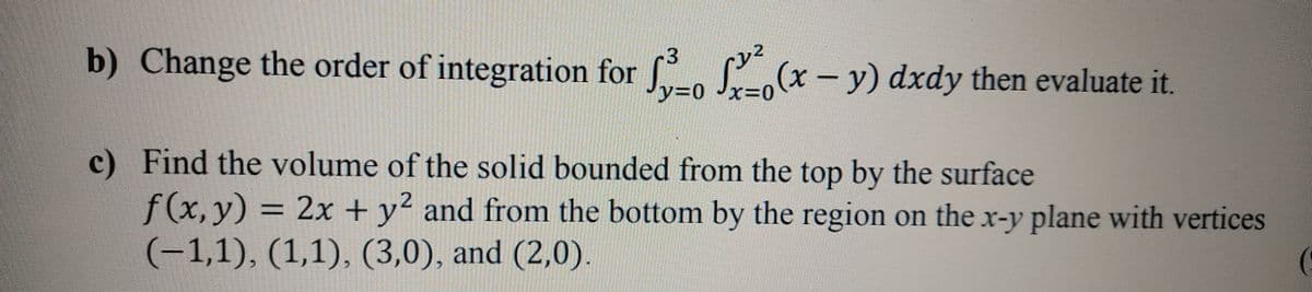 b) Change the order of integration for S(x- y) dxdy then evaluate it.
y30 Jx30
c) Find the volume of the solid bounded from the top by the surface
f(x,y)
(-1,1), (1,1), (3,0), and (2,0).
= 2x + y² and from the bottom by the region on the x-y plane with vertices
