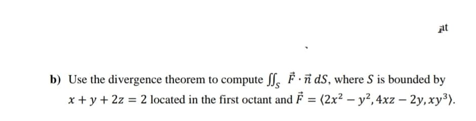 pt
b) Use the divergence theorem to compute ff, F ·ñ dS, where S is bounded by
x + y + 2z = 2 located in the first octant and F = (2x² – y²,4xz – 2y,xy³).
%3D
