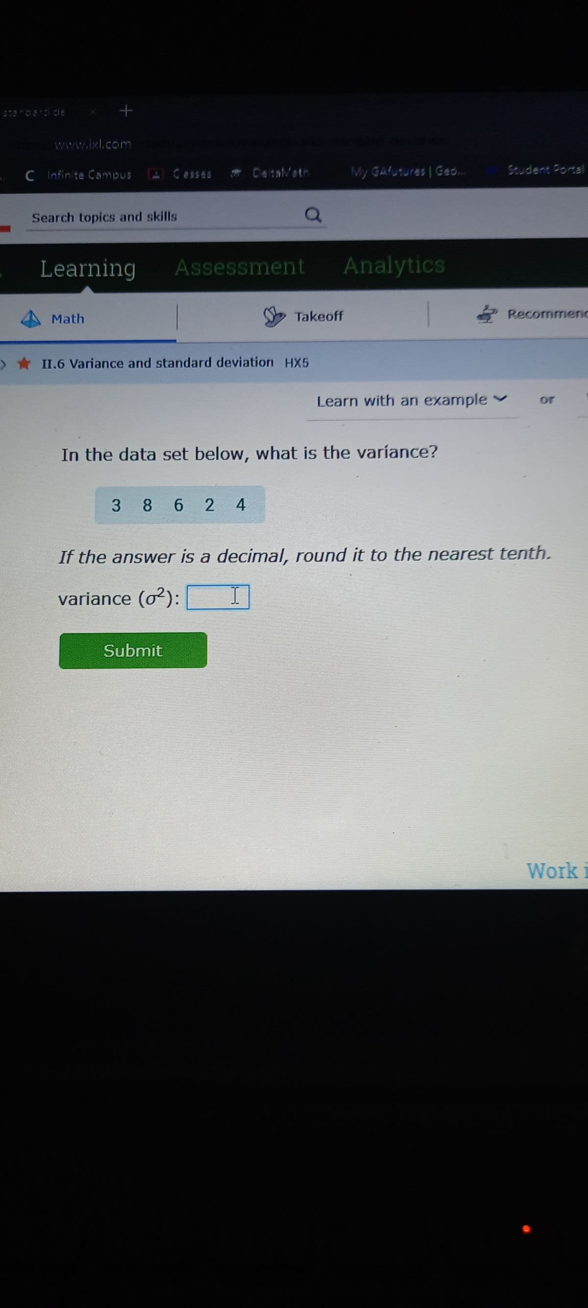 Standard die
+
www.ixl.com
C Infinite Campus
Search topics and skills
Learning
Math
Casses
Assessment
> ★ II.6 Variance and standard deviation HX5
3 8 624
Submit
Takeoff
My GAfutures | Geo..
Analytics
In the data set below, what is the variance?
Recommenc
Learn with an example ✓ or
If the answer is a decimal, round it to the nearest tenth.
variance (0²): I
Work