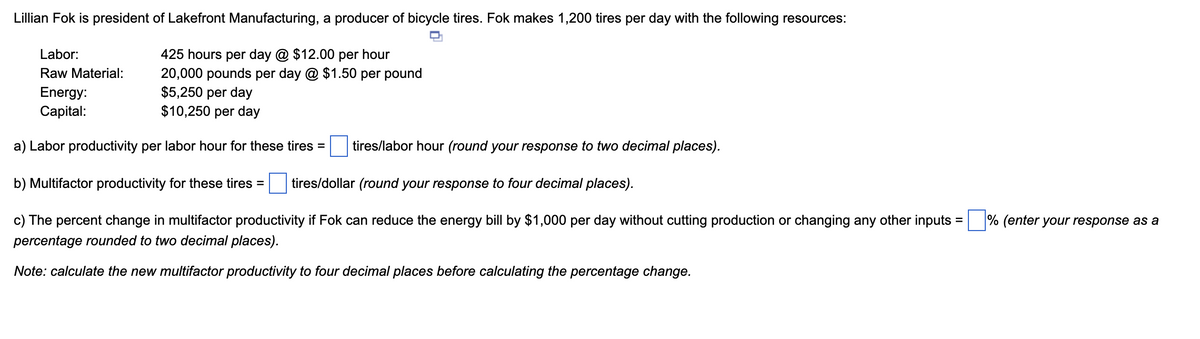 Lillian Fok is president of Lakefront Manufacturing, a producer of bicycle tires. Fok makes 1,200 tires per day with the following resources:
425 hours per day @ $12.00 per hour
20,000 pounds per day @ $1.50 per pound
$5,250 per day
$10,250 per day
a) Labor productivity per labor hour for these tires =
Labor:
Raw Material:
Energy:
Capital:
tires/labor hour (round your response to two decimal places).
b) Multifactor productivity for these tires =
tires/dollar (round your response to four decimal places).
c) The percent change in multifactor productivity if Fok can reduce the energy bill by $1,000 per day without cutting production or changing any other inputs =
percentage rounded to two decimal places).
Note: calculate the new multifactor productivity to four decimal places before calculating the percentage change.
% (enter your response as a