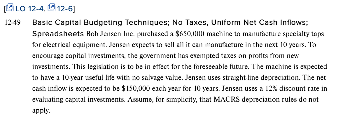 C LO 12-4, L 12-6]
12-49
Basic Capital Budgeting Techniques; No Taxes, Uniform Net Cash Inflows;
Spreadsheets Bob Jensen Inc. purchased a $650,000 machine to manufacture specialty taps
for electrical equipment. Jensen expects to sell all it can manufacture in the next 10 years. To
encourage capital investments, the government has exempted taxes on profits from new
investments. This legislation is to be in effect for the foreseeable future. The machine is expected
to have a 10-year useful life with no salvage value. Jensen uses straight-line depreciation. The net
cash inflow is expected to be $150,000 each year for 10 years. Jensen uses a 12% discount rate in
evaluating capital investments. Assume, for simplicity, that MACRS depreciation rules do not
аpply.
