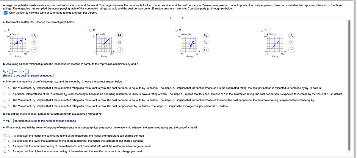 A magazine publishes restaurant ratings for various locations around the world. The magazine rates the restaurants for food, decor, service, and the cost per person. Develop a regression model to predict the cost per person, based on a variable that represents the sum of the three
ratings. The magazine has compiled the accompanying table of this summated ratings variable and the cost per person for 25 restaurants in a major city. Complete parts (a) through (e) below.
Click the icon to view the table of summated ratings and cost per person.
.....
a. Construct a scatter plot. Choose the correct graph below.
A.
Ов.
С.
D.
ACost ($)
90-
ACost ($)
90-
ACost ($)
90-
ACost ($)
90-
0-
0-
90
90
90
90
Rating
Rating
Rating
Rating
b. Assuming a linear relationship, use the least-squares method to compute the regression coefficients b, and b,.
bo = and b,
(Round to two decimal places as needed.)
c. Interpret the meaning of the Y-intercept, bo, and the slope, b,. Choose the correct answer below.
O A. The Y-intercept, bo, implies that if the summated rating of a restaurant is zero, the cost per meal is equal to bo, in dollars. The slope, b,, implies that for each increase of 1 in the summated rating, the cost per person is expected to decrease by b,,
in dollars,
O B. A practical interpretation of the Y-intercept b, is not meaningful because no operating restaurant is likely to have a rating of zero. The slope b, implies that for each increase of 1 in the summated rating, the cost per person is expected to increase by the value of b,, in dollars.
O C. The Y-intercept, bo, implies that if the summated rating of a restaurant is zero, the cost per meal is equal to bo, in dollars. The slope, b,, implies that for each increase of 1dollar in the cost per person, the summated rating is expected to increase by b,.
O D. The Y-intercept, bo, implies that if the summated rating of a restaurant is zero, the cost per person is bo, in dollars. The slope, b, , implies the average cost per person is b, dollars.
d. Predict the mean cost per person for a restaurant with a summated rating of 70.
= $ per person (Round to the nearest cent as needed.)
e. What should you tell the owner of a group of restaurants in this geographical area about the relationship between the summated rating and the cost of a meal?
A. As expected, the higher the summated rating of the restaurant, the higher the restaurant can charge per meal.
B. As expected, the lower the summated rating of the restaurant, the higher the restaurant can charge per meal.
C. As expected, the summated rating of the restaurant is not associated with what the restaurant can charge per meal.
D. As expected, the higher the summated rating of the restaurant, the less the restaurant can charge per meal.
