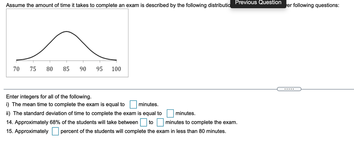 Previous Question
Assume the amount of time it takes to complete an exam is described by the following distributio
er following questions:
70
75
80
85
90
95
100
Enter integers for all of the following.
i) The mean time to complete the exam is equal to
minutes.
ii) The standard deviation of time to complete the exam is equal to
minutes.
14. Approximately 68% of the students will take between to minutes to complete the exam.
15. Approximately
percent of the students will complete the exam in less than 80 minutes.
