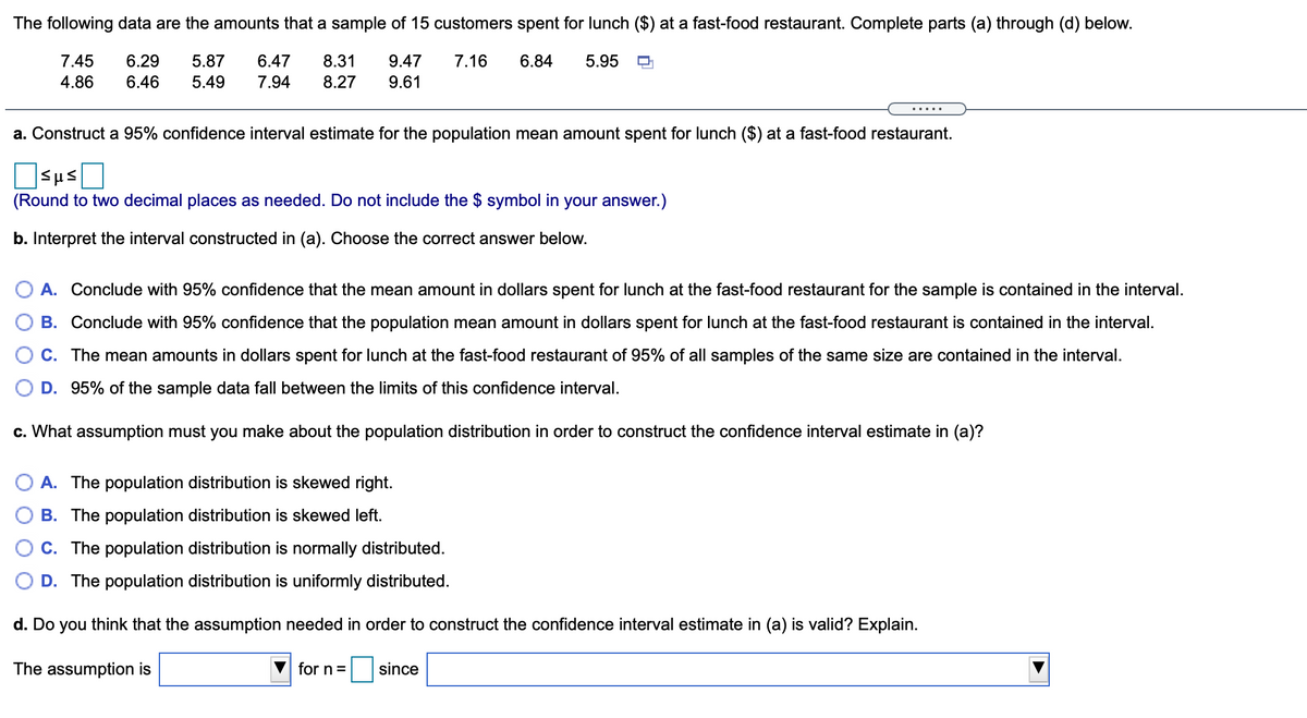 The following data are the amounts that a sample of 15 customers spent for lunch ($) at a fast-food restaurant. Complete parts (a) through (d) below.
7.45
6.29
5.87
6.47
8.31
9.47
7.16
6.84
5.95
4.86
6.46
5.49
7.94
8.27
9.61
.....
a. Construct a 95% confidence interval estimate for the population mean amount spent for lunch ($) at a fast-food restaurant.
Sus
(Round to two decimal places as needed. Do not include the $ symbol in your answer.)
b. Interpret the interval constructed in (a). Choose the correct answer below.
A. Conclude with 95% confidence that the mean amount in dollars spent for lunch at the fast-food restaurant for the sample is contained in the interval.
B. Conclude with 95% confidence that the population mean amount in dollars spent for lunch at the fast-food restaurant is contained in the interval.
C. The mean amounts in dollars spent for lunch at the fast-food restaurant of 95% of all samples of the same size are contained in the interval.
D. 95% of the sample data fall between the limits of this confidence interval.
c. What assumption must you make about the population distribution in order to construct the confidence interval estimate in (a)?
A. The population distribution is skewed right.
B. The population distribution is skewed left.
C. The population distribution is normally distributed.
D. The population distribution is uniformly distributed.
d. Do you think that the assumption needed in order to construct the confidence interval estimate in (a) is valid? Explain.
The assumption is
for n=
since
