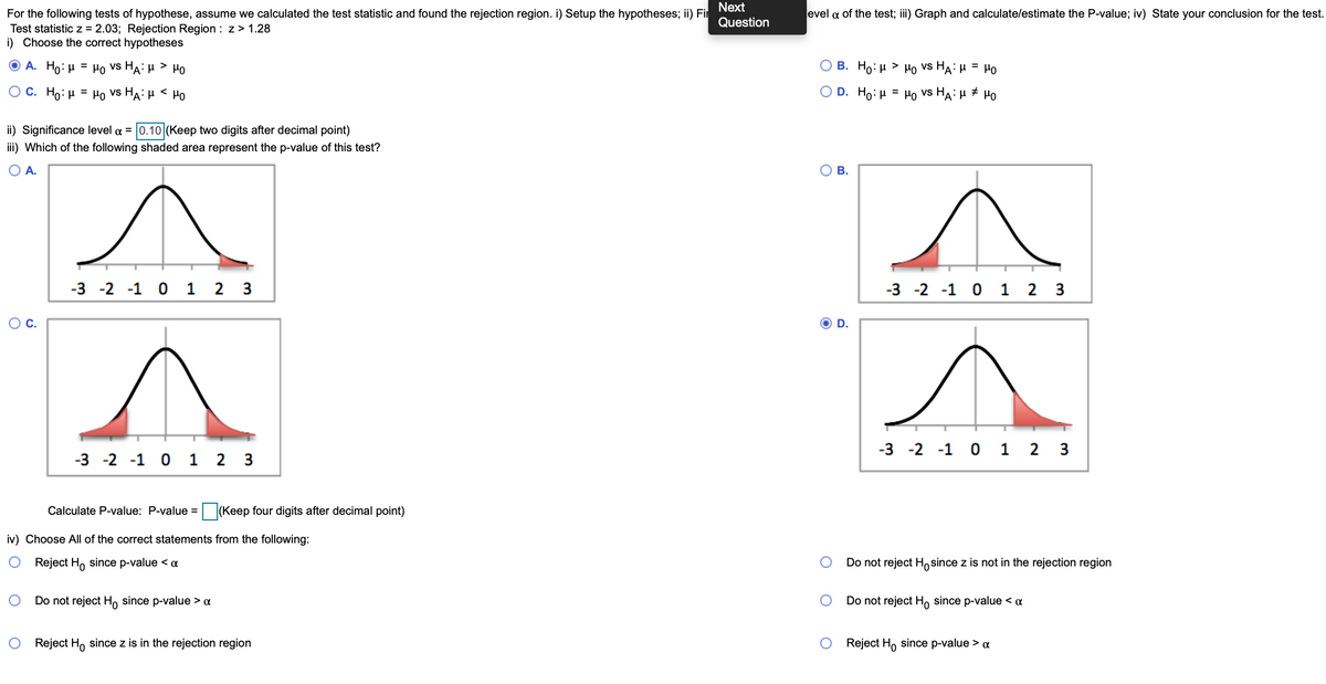 Next
For the following tests of hypothese, assume we calculated the test statistic and found the rejection region. i) Setup the hypotheses; ii) Fir
Test statistic z = 2.03; Rejection Region : z> 1.28
i) Choose the correct hypotheses
evel a of the test; ii) Graph and calculate/estimate the P-value; iv) State your conclusion for the test.
Question
Ο Α. Ho: μ = μο vs HA' μ > μο
В. Но: и
Ho vs HA: H = HO
>
O C . H0: μ = μο VS HA: μ μο
O D. Ho:H = Ho vs HA: µ # Ho
%3D
ii) Significance level a = 0.10 (Keep two digits after decimal point)
iii) Which of the following shaded area represent the p-value of this test?
O A.
O B.
-3 -2 -1 0 1 2 3
-3 -2 -1 0 1 2 3
С.
D.
-3 -2 -1 0 1 2 3
-3 -2 -1 0 1 2 3
Calculate P-value: P-value = (Keep four digits after decimal point)
iv) Choose All of the correct statements from the following:
Reject H, since p-value < a
Do not reject Ho since z is not in the rejection region
Do not reject Ho since p-value > a
Do not reject H, since p-value < «
Reject H, since z is in the rejection region
Reject H, since p-value > a
