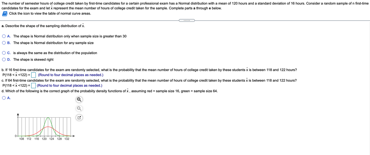 The number of semester hours of college credit taken by first-time candidates for a certain professional exam has a Normal distribution with a mean of 120 hours and a standard deviation of 16 hours. Consider a random sample of n first-time
candidates for the exam and let x represent the mean number of hours of college credit taken for the sample. Complete parts a through e below.
Click the icon to view the table of normal curve areas.
.....
a. Describe the shape of the sampling distribution of x.
A. The shape is Normal distribution only when sample size is greater than 30
B. The shape is Normal distribution for any sample size
O C. is always the same as the distribution of the population
D. The shape is skewed right
b. If 16 first-time candidates for the exam are randomly selected, what is the probability that the mean number of hours of college credit taken by these students x is between 118 and 122 hours?
P(118 < x <122) = (Round to four decimal places as needed.)
c. If 64 first-time candidates for the exam are randomly selected, what is the probability that the mean number of hours of college credit taken by these students x is between 118 and 122 hours?
P(118 < x <122) :
d. Which of the following is the correct graph of the probabiity density functions of x , assuming red = sample size 16, green = sample size 64.
(Round to four decimal places as needed.)
%3D
O A.
0+
108 112
116
120
124
128 132
