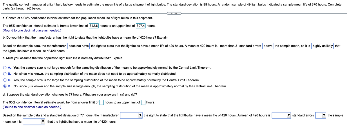 The quality control manager at a light bulb factory needs to estimate the mean life of a large shipment of light bulbs. The standard deviation is 98 hours. A random sample of 49 light bulbs indicated a sample mean life of 370 hours. Complete
parts (a) through (d) below.
.....
a. Construct a 95% confidence interval estimate for the population mean life of light bulbs in this shipment.
The 95% confidence interval estimate is from a lower limit of 342.6 hours to an upper limit of 397.4 hours.
(Round to one decimal place as needed.)
b. Do you think that the manufacturer has the right to state that the lightbulbs have a mean life of 420 hours? Explain.
Based on the sample data, the manufacturer does not have the right to state that the lightbulbs have a mean life of 420 hours. A mean of 420 hours ismore than 3 standard errors above the sample mean, so it is highly unlikely that
the lightbulbs have a mean life of 420 hours.
c. Must you assume that the population light bulb life is normally distributed? Explain.
O A. Yes, the sample size is not large enough for the sampling distribution of the mean to be approximately normal by the Central Limit Theorem.
B. No, since o is known, the sampling distribution of the mean does not need to be approximately normally distributed.
C. Yes, the sample size is too large for the sampling distribution of the mean to be approximately normal by the Central Limit Theorem.
D. No, since o is known and the sample size is large enough, the sampling distribution of the mean is approximately normal by the Central Limit Theorem.
d. Suppose the standard deviation changes to 77 hours. What are your answers in (a) and (b)?
The 95% confidence interval estimate would be from a lower limit of
hours to an upper limit of
hours.
(Round to one decimal place as needed.)
Based on the sample data and a standard deviation of 77 hours, the manufacturer
the right to state that the lightbulbs have a mean life of 420 hours. A mean of 420 hours is
standard errors
the sample
mean, so it is
that the lightbulbs have a mean life of 420 hours.
