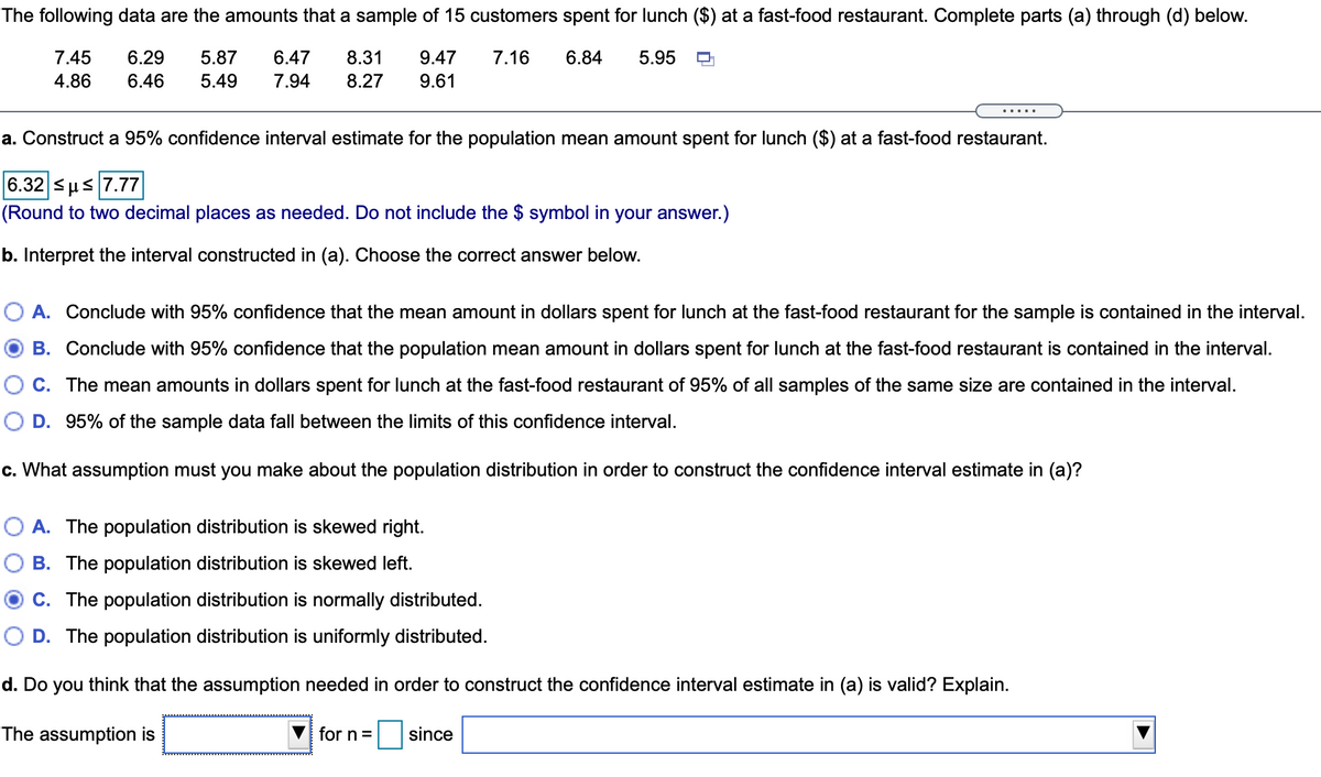 **The following data are the amounts that a sample of 15 customers spent for lunch ($) at a fast-food restaurant. Complete parts (a) through (d) below.**

- 7.45, 6.29, 5.87, 6.47, 8.31, 9.47, 7.16, 4.86, 6.46, 5.49, 7.94, 8.27, 9.61, 6.84, 5.95

### a. Construct a 95% confidence interval estimate for the population mean amount spent for lunch ($) at a fast-food restaurant.

\[ 6.32 \le \mu \le 7.77 \]

*(Round to two decimal places as needed. Do not include the $ symbol in your answer.)*

### b. Interpret the interval constructed in (a). Choose the correct answer below.

- **A.** Conclude with 95% confidence that the mean amount in dollars spent for lunch at the fast-food restaurant for the sample is contained in the interval.
- **B.** Conclude with 95% confidence that the population mean amount in dollars spent for lunch at the fast-food restaurant is contained in the interval. *(Selected)*
- **C.** The mean amounts in dollars spent for lunch at the fast-food restaurant of 95% of all samples of the same size are contained in the interval.
- **D.** 95% of the sample data fall between the limits of this confidence interval.

### c. What assumption must you make about the population distribution in order to construct the confidence interval estimate in (a)?

- **A.** The population distribution is skewed right.
- **B.** The population distribution is skewed left.
- **C.** The population distribution is normally distributed. *(Selected)*
- **D.** The population distribution is uniformly distributed.

### d. Do you think that the assumption needed in order to construct the confidence interval estimate in (a) is valid? Explain.

The assumption is \(\underline{\phantom{......}}\) for n = \(\underline{\phantom{.....}}\) since \(\underline{\phantom{........................}}\)

*(Text boxes are intended for user input.)*

### Explanation

This exercise guides students through constructing and interpreting a 95% confidence interval for a population mean. It includes making assumptions