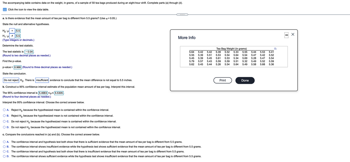 The accompanying table contains data on the weight, in grams, of a sample of 50 tea bags produced during an eight-hour shift. Complete parts (a) through (d).
Click the icon to view the data table.
a. Is there evidence that the mean amount of tea per bag is different from 5.5 grams? (Use ¤ = 0.05.)
State the null and alternative hypotheses.
Ho: H
5.5
=
5.5
More Info
(Type integers or decimals.)
Determine the test statistic.
Tea Bag Weight (in grams)
The test statistic is -0.04|.
5.64
5.41
5.39
5.53
5.61
5.59
5.33
5.64
5.42
5.42
5.52
5.55
5.44
5.53
5.55
5.39
5.39
5.51
5.45
(Round to two decimal places as needed.)
5.54
5.54
5.47
5.42
5.52
5.45
5.53
5.34
5.69
5.28
5.47
5.54
Find the p-value.
5.79
5.57
5.43
5.59
5.51
5.32
5.49
5.52
5.59
5.62
5.45
5.44
5.26
5.54
5.64
5.49
5.58
5.68
5.36
p-value = 0.968 (Round to three decimal places as needed.)
State the conclusion.
Do not reject Ho. There is insufficient evidence to conclude that the mean difference is not equal to 5.5 inches.
Print
Done
b. Construct a 95% confidence interval estimate of the population mean amount of tea per bag. Interpret this interval.
The 95% confidence interval is 5.4683 us 5.5305
(Round to four decimal places as needed.)
Interpret the 95% confidence interval. Choose the correct answer below.
O A. Reject H, because the hypothesized mean is contained within the confidence interval.
B. Reject H, because the hypothesized mean is not contained within the confidence interval.
OC. Do not reject Ho because the hypothesized mean is contained within the confidence interval.
O D. Do not reject H, because the hypothesized mean is not contained within the confidence interval.
c. Compare the conclusions reached in (a) and (b). Choose the correct answer below.
A. The confidence interval and hypothesis test both show that there is sufficient evidence that the mean amount of tea per bag is different from 5.5 grams.
B. The confidence interval shows insufficient evidence while the hypothesis test shows sufficient evidence that the mean amount of tea per bag is different from 5.5 grams.
O C. The confidence interval and hypothesis test both show that there is insufficient evidence that the mean amount of tea per bag is different from 5.5 grams.
D. The confidence interval shows sufficient evidence while the hypothesis test shows insufficient evidence that the mean amount of tea per bag is different from 5.5 grams.
