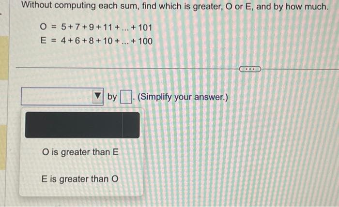 Without computing each sum, find which is greater, O or E, and by how much.
O = 5+7+9+11+...+101
E = 4+6+8+10+ ... + 100
by. (Simplify your answer.)
O is greater than E
E is greater than O