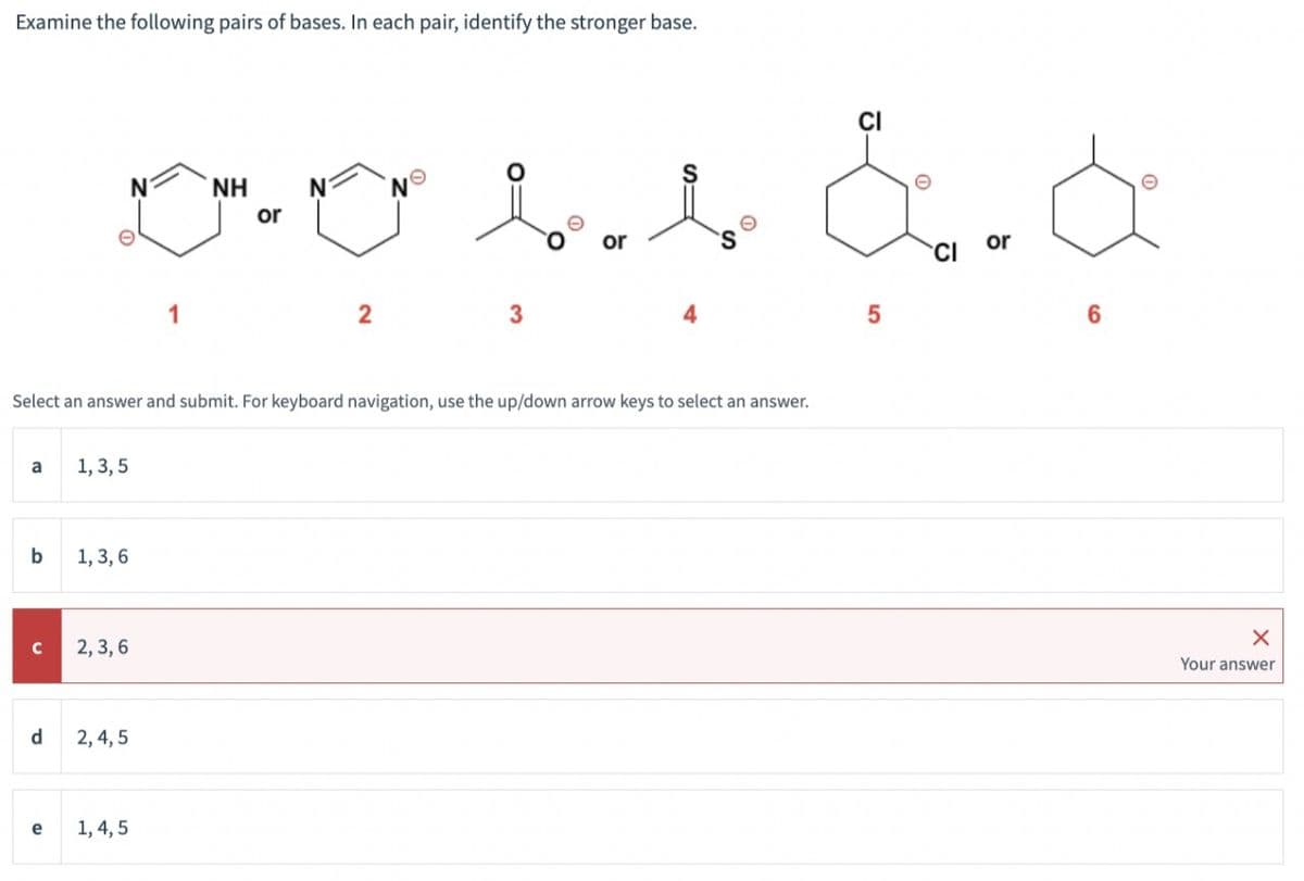 Examine the following pairs of bases. In each pair, identify the stronger base.
a
b
с
d
NH N
oors a d
or
5
6
Select an answer and submit. For keyboard navigation, use the up/down arrow keys to select an answer.
e
1, 3, 5
1, 3, 6
2, 3,6
2,4,5
2
1, 4, 5
3
e
S
X
Your answer