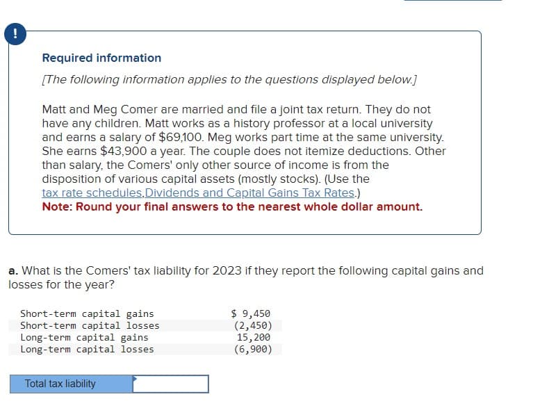 -
Required information
[The following information applies to the questions displayed below.]
Matt and Meg Comer are married and file a joint tax return. They do not
have any children. Matt works as a history professor at a local university
and earns a salary of $69,100. Meg works part time at the same university.
She earns $43,900 a year. The couple does not itemize deductions. Other
than salary, the Comers' only other source of income is from the
disposition of various capital assets (mostly stocks). (Use the
tax rate schedules, Dividends and Capital Gains Tax Rates.)
Note: Round your final answers to the nearest whole dollar amount.
a. What is the Comers' tax liability for 2023 if they report the following capital gains and
losses for the year?
Short-term capital gains
Short-term capital losses
Long-term capital gains
Long-term capital losses
Total tax liability
$ 9,450
(2,450)
15,200
(6,900)