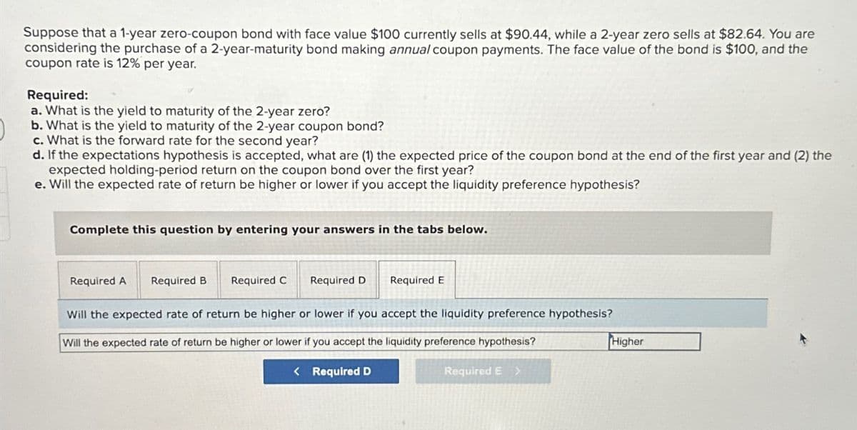 Suppose that a 1-year zero-coupon bond with face value $100 currently sells at $90.44, while a 2-year zero sells at $82.64. You are
considering the purchase of a 2-year-maturity bond making annual coupon payments. The face value of the bond is $100, and the
coupon rate is 12% per year.
Required:
a. What is the yield to maturity of the 2-year zero?
b. What is the yield to maturity of the 2-year coupon bond?
c. What is the forward rate for the second year?
d. If the expectations hypothesis is accepted, what are (1) the expected price of the coupon bond at the end of the first year and (2) the
expected holding-period return on the coupon bond over the first year?
e. Will the expected rate of return be higher or lower if you accept the liquidity preference hypothesis?
Complete this question by entering your answers in the tabs below.
Required A Required B Required C
Required D
Required E
Will the expected rate of return be higher or lower if you accept the liquidity preference hypothesis?
Will the expected rate of return be higher or lower if you accept the liquidity preference hypothesis?
< Required D
Required E >
Higher