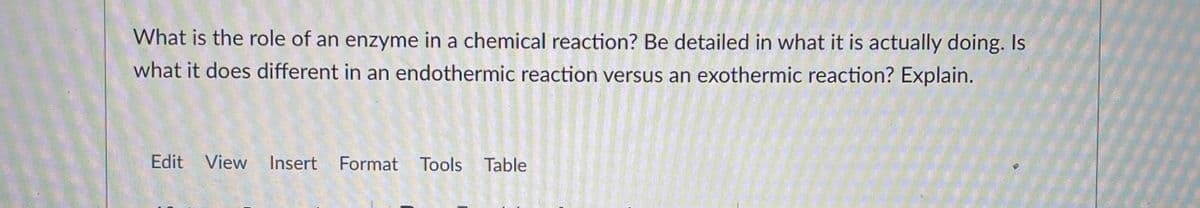 What is the role of an enzyme in a chemical reaction? Be detailed in what it is actually doing. Is
what it does different in an endothermic reaction versus an exothermic reaction? Explain.
Edit View Insert Format Tools Table
