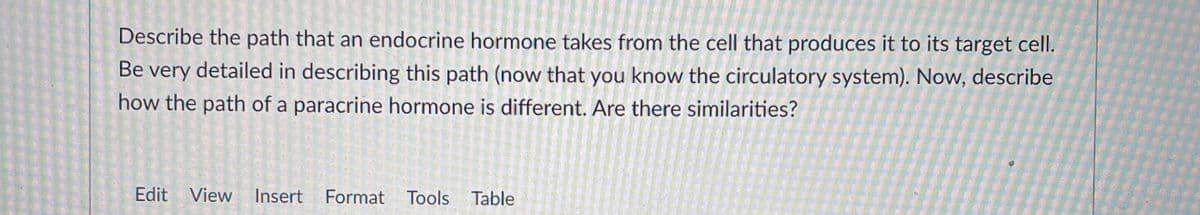 Describe the path that an endocrine hormone takes from the cell that produces it to its target cell.
Be very detailed in describing this path (now that you know the circulatory system). Now, describe
how the path of a paracrine hormone is different. Are there similarities?
Edit View
Insert Format Tools Table
