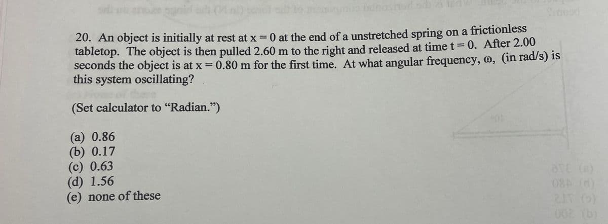 agail
20. An object is initially at rest at x = 0 at the end of a unstretched spring on a frictionless
tabletop. The object is then pulled 2.60 m to the right and released at time t = 0. After 2.00
seconds the object is at x = 0.80 m for the first time. At what angular frequency, w, (in rad/s) is
this system oscillating?
(Set calculator to "Radian.")
(a) 0.86
(b) 0.17
no istnoshod od 21 ten
(c) 0.63
(d) 1.56
(e) none of these
OF
Sinead
BTE (6)
08A (d)
2JT (0)
002 (b)