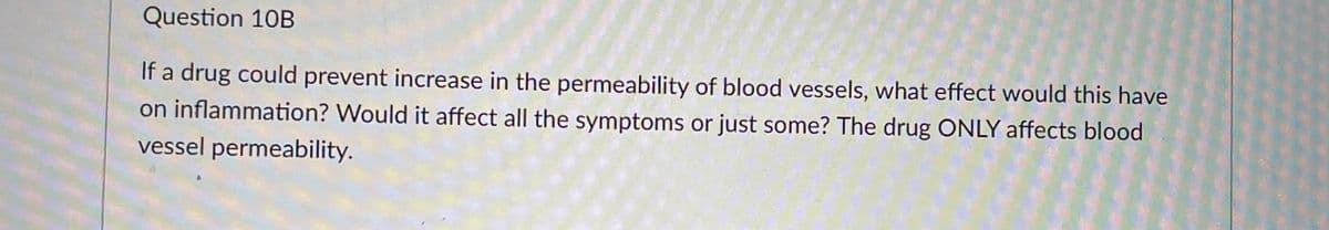 Question 10B
If a drug could prevent increase in the permeability of blood vessels, what effect would this have
on inflammation? Would it affect all the symptoms or just some? The drug ONLY affects blood
vessel permeability.
