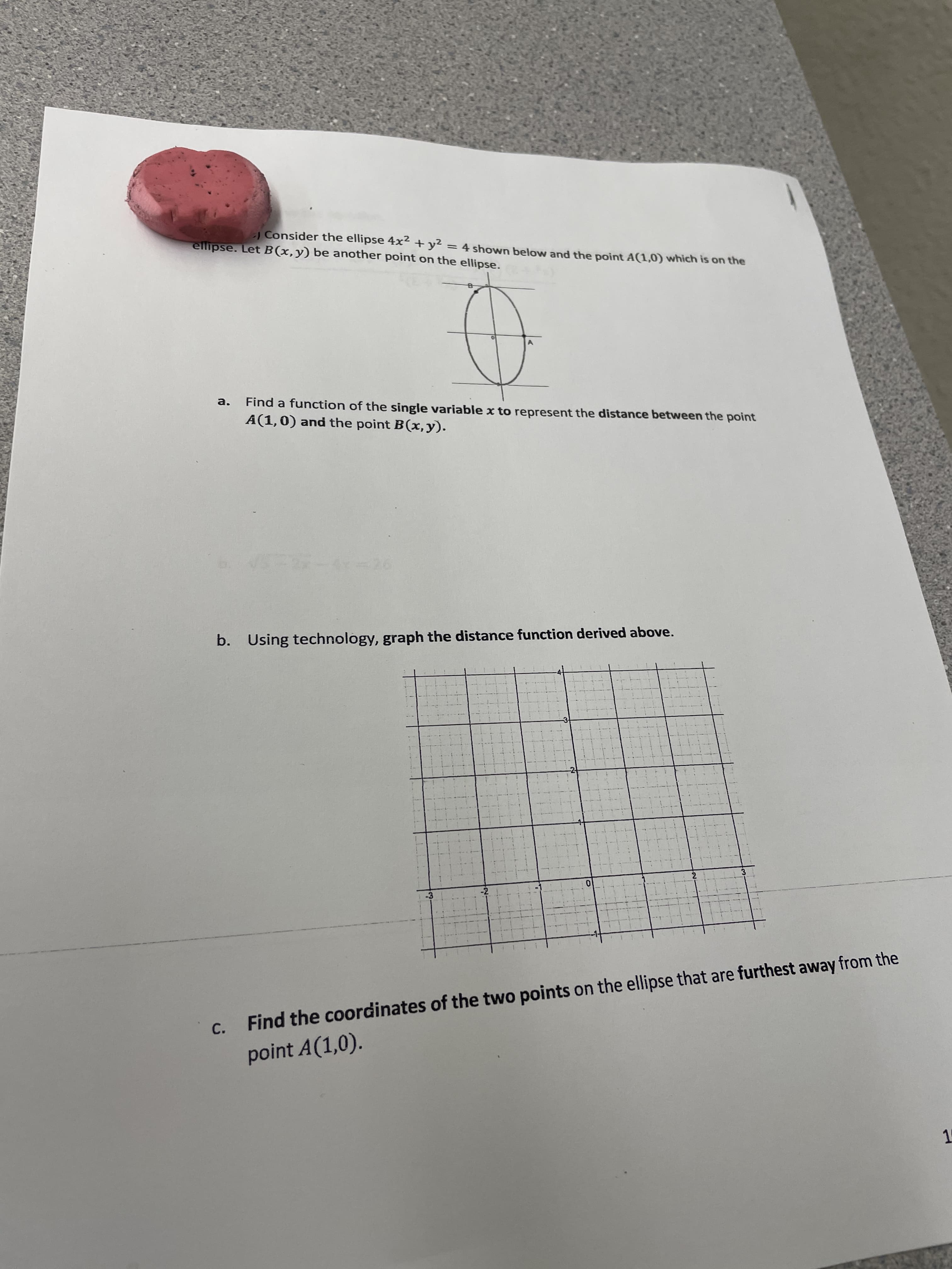 | Consider the ellipse 4x2 + y²
ellipse. LetB(x,y) be another point on the ellipse.
= 4 shown below and the point A(1,0) which is on the
Find a function of the single variable x to represent the distance between the point
A(1,0) and the point B(x,y).
a.
b. Using technology, graph the distance function derived above.
c.
Find the coordinates of the two points on the ellipse that are furthest away from the
point A(1,0).
