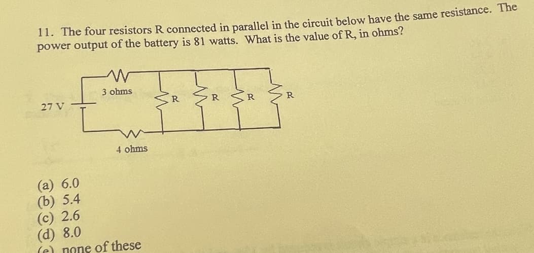 11. The four resistors R connected in parallel in the circuit below have the same resistance. The
power output of the battery is 81 watts. What is the value of R, in ohms?
27 V
W
3 ohms
4 ohms
(a) 6.0
(b) 5.4
(c) 2.6
(d) 8.0
(e) none of these
R
R
R
R