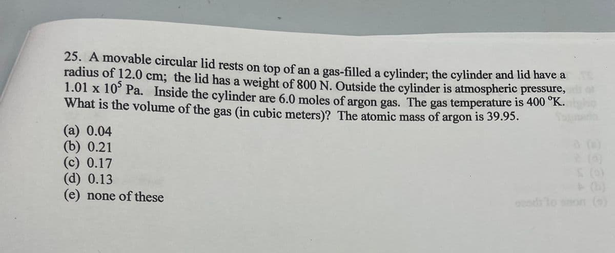 25. A movable circular lid rests on top of an a gas-filled a cylinder; the cylinder and lid have a
radius of 12.0 cm; the lid has a weight of 800 N. Outside the cylinder is atmospheric pressure,
1.01 x 105 Pa. Inside the cylinder are 6.0 moles of argon gas. The gas temperature is 400 °K.
What is the volume of the gas (in cubic meters)? The atomic mass of argon is 39.95.
(a) 0.04
(b) 0.21
(c) 0.17
(d) 0.13
(e) none of these
osodilo
0 (0)
2 (0)
SC
on (s)