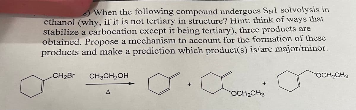 s) When the following compound undergoes SN1 solvolysis in
ethanol (why, if it is not tertiary in structure? Hint: think of ways that
stabilize a carbocation except it being tertiary), three products are
obtained. Propose a mechanism to account for the formation of these
products and make a prediction which product(s) is/are major/minor.
CH₂Br CH3CH₂OH
A
+
Солено
OCH₂CH3
+
OCH₂CH3