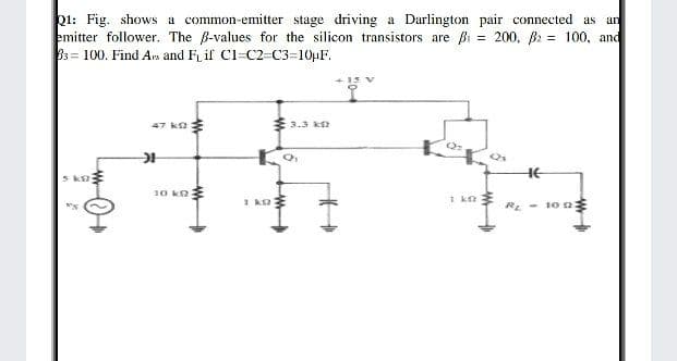 Q1: Fig. shows a common-emitter stage driving a Darlington pair connected as an
emitter follower. The B-values for the silicon transistors are Bi = 200, B: = 100, and
33 100. Find Avs and F if Cl=C2=C3=10µF.
%3!
47 k:
33.3 k
HE
k
10 ko
1 kn E
RE - 10 nE
