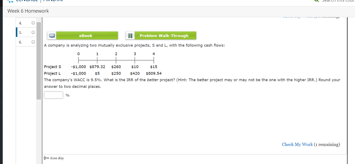 Week 6 Homework
4.
5.
6.
O
Problem Walk-Through
A company is analyzing two mutually exclusive projects, S and L, with the following cash flows:
0
4
B
Project S
Project L
Icon Key
eBook
%
1
2
3
-$1,000 $879.32 $260
$10 $15
$420 $809.54
-$1,000 $5
$250
The company's WACC is 9.5%. What is the IRR of the better project? (Hint: The better project may or may not be the one with the higher IRR.) Round your
answer to two decimal places.
5
Check My Work (1 remaining)