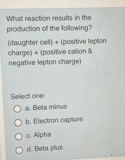 What reaction results in the
production of the following?
(daughter cell) + (positive lepton
charge) + (positive cation &
negative lepton charge)
Select one:
a. Beta minus
b. Electron capture
c. Alpha
d. Beta plus
