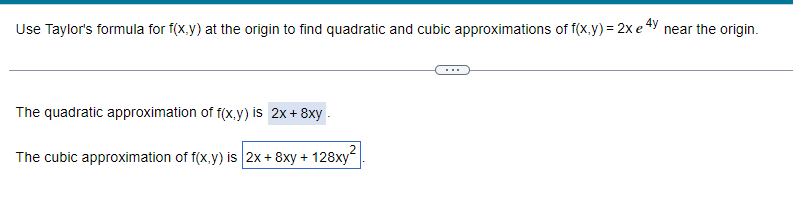 Use Taylor's formula for f(x,y) at the origin to find quadratic and cubic approximations of f(x,y) = 2x e4y
The quadratic approximation of f(x,y) is 2x+8xy.
The cubic approximation of f(x,y) is 2x + 8xy + 128xy²
near the origin.