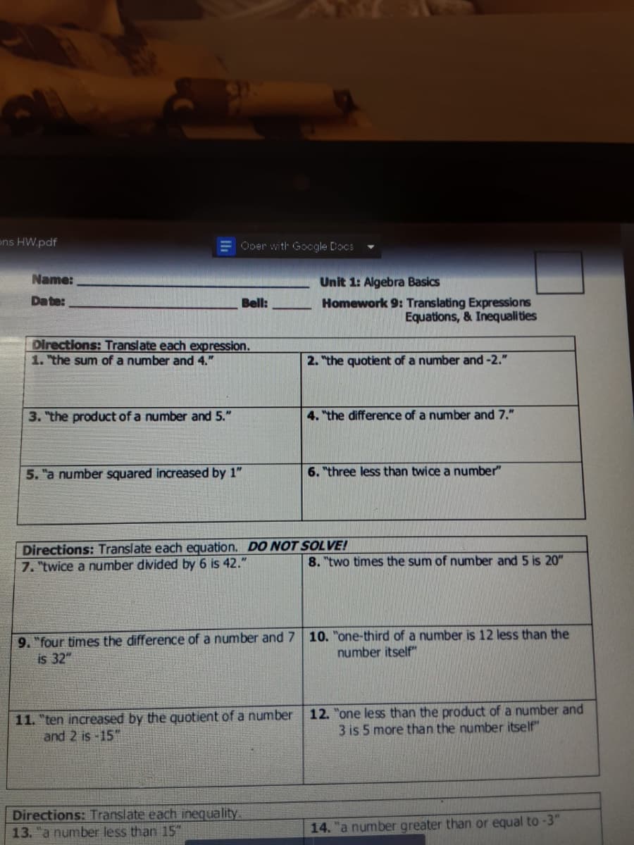 ons HW.pdf
= Ober with Google Docs
Name:
Unit 1: Algebra Basics
Date:
Bell:
Homework 9: Translating Expressions
Equations, & Inequalities
Directions: Translate each expression.
1. "the sum of a number and 4."
2. "the quotient of a number and -2."
3. "the product of a number and 5."
4. "the difference of a number and 7."
5. "a number squared increased by 1"
6. "three less than twice a number"
Directions: Translate each equation. DO NOT SOLVE!
7. "twice a number divided by 6 is 42."
8. "two times the sum of number and 5 is 20"
9. "four times the difference of a number and 7 10. "one-third of a number is 12 less than the
is 32"
number itself"
11. "ten increased by the quotient of a number
and 2 is -15"
12. "one less than the product of a number and
3 is 5 more than the number itself"
Directions: Translate each inequality.
13. "a number less than 15"
14. "a number greater than or equal to -3"
